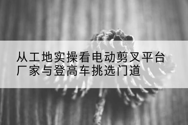 靖远电动剪叉升降平台厂家-从工地实操看电动剪叉平台厂家与登高车挑选门道