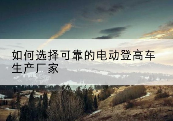 靖远电动登高车厂家-如何选择可靠的电动登高车生产厂家