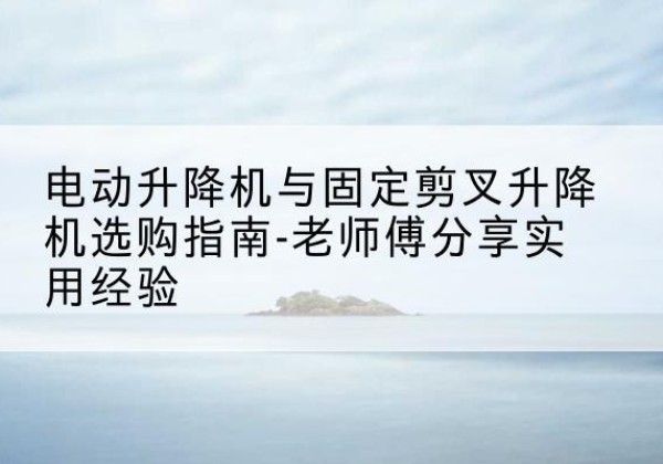 靖远电动升降机怎么选-电动升降机与固定剪叉升降机选购指南-老师傅分享实用经验