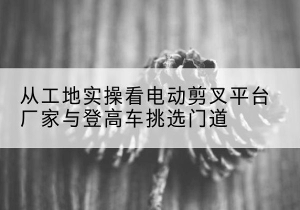 靖远电动剪叉升降平台厂家-从工地实操看电动剪叉平台厂家与登高车挑选门道