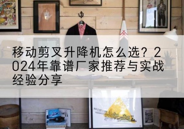 靖远升降平台厂家推荐-移动剪叉升降机怎么选？2024年靠谱厂家推荐与实战经验分享