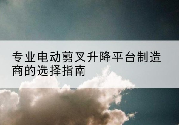 靖远电动剪叉升降平台厂家-专业电动剪叉升降平台制造商的选择指南